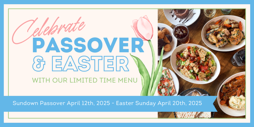 Celebrate Passover & Easter with Our Limited Time Menu. Sundown Passover April 12th, 2025 - Easter Sunday April 20th, 2025.