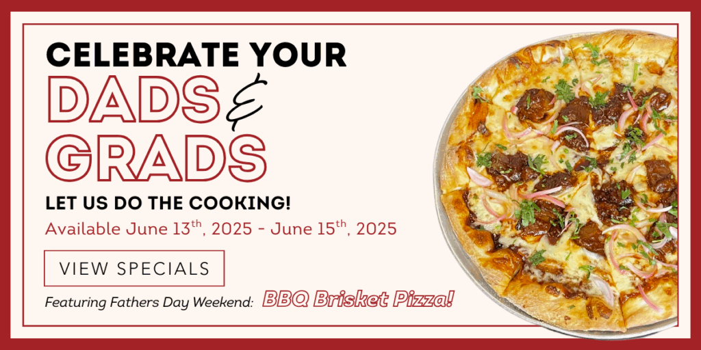 Celebrate your Dads & Grads. Let us do the cooking!June 13th, 2025 - June 15th, 2025. Featuring Fathers Day Weekend BBQ Brisket Pizza! A button to "View Specials"